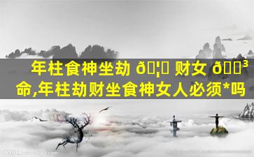 年柱食神坐劫 🦋 财女 🌳 命,年柱劫财坐食神女人必须*
吗